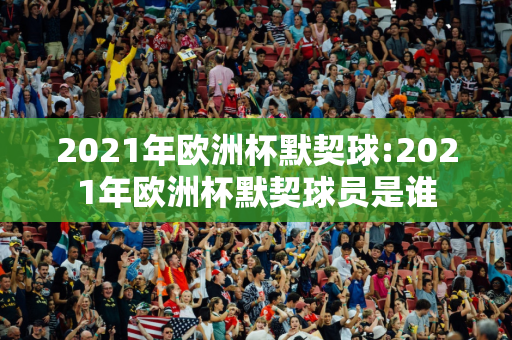 2021年欧洲杯默契球:2021年欧洲杯默契球员是谁