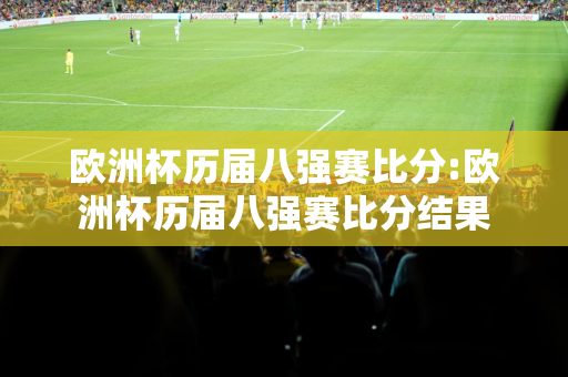 欧洲杯历届八强赛比分:欧洲杯历届八强赛比分结果