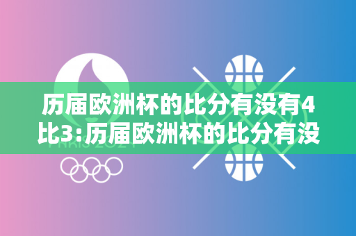 历届欧洲杯的比分有没有4比3:历届欧洲杯的比分有没有4比3的比赛