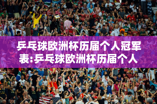 乒乓球欧洲杯历届个人冠军表:乒乓球欧洲杯历届个人冠军表格