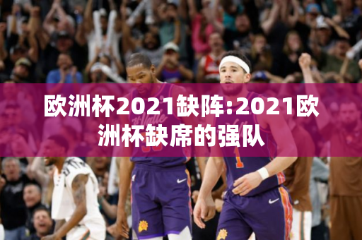 欧洲杯2021缺阵:2021欧洲杯缺席的强队