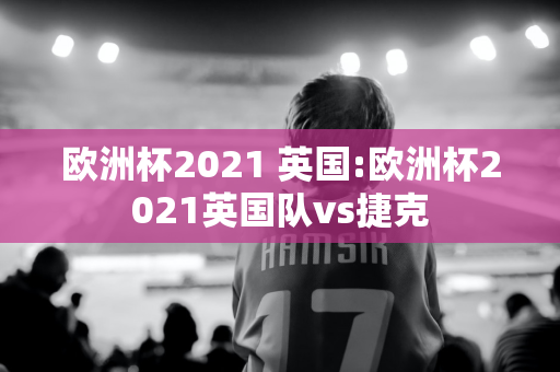 欧洲杯2021 英国:欧洲杯2021英国队vs捷克