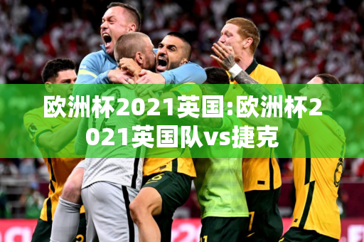 欧洲杯2021英国:欧洲杯2021英国队vs捷克