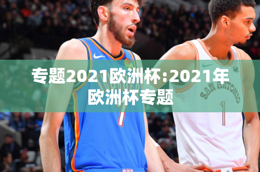 专题2021欧洲杯:2021年欧洲杯专题