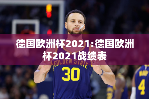 德国欧洲杯2021:德国欧洲杯2021战绩表