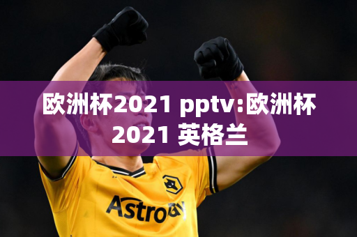 欧洲杯2021 pptv:欧洲杯2021 英格兰