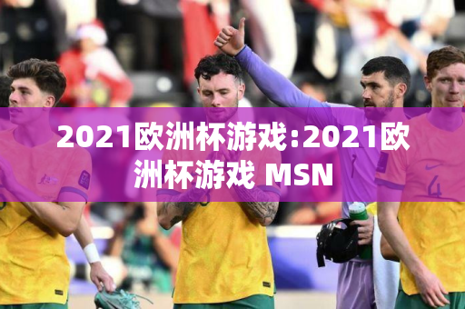 2021欧洲杯游戏:2021欧洲杯游戏 MSN