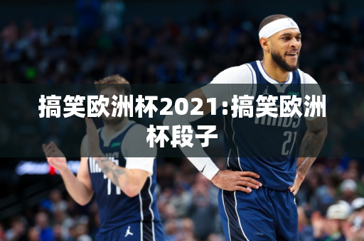 搞笑欧洲杯2021:搞笑欧洲杯段子