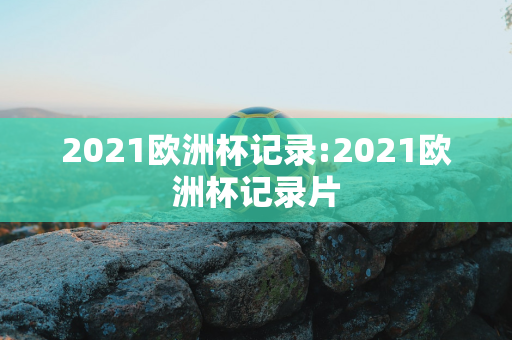 2021欧洲杯记录:2021欧洲杯记录片