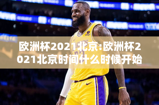 欧洲杯2021北京:欧洲杯2021北京时间什么时候开始