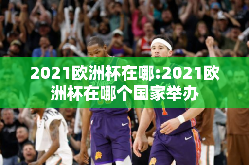 2021欧洲杯在哪:2021欧洲杯在哪个国家举办