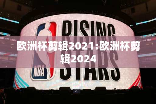 欧洲杯剪辑2021:欧洲杯剪辑2024