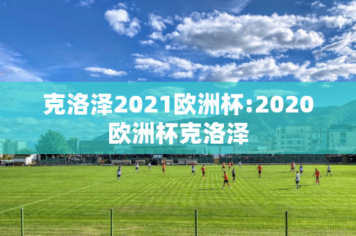 克洛泽2021欧洲杯:2020欧洲杯克洛泽