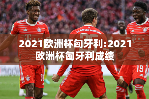 2021欧洲杯匈牙利:2021欧洲杯匈牙利成绩