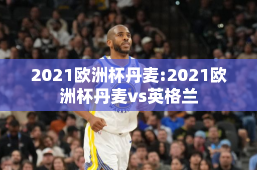 2021欧洲杯丹麦:2021欧洲杯丹麦vs英格兰