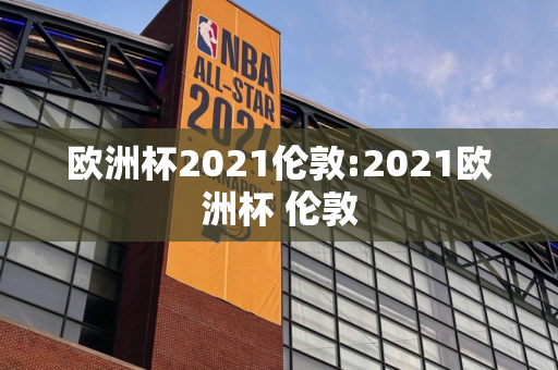 欧洲杯2021伦敦:2021欧洲杯 伦敦