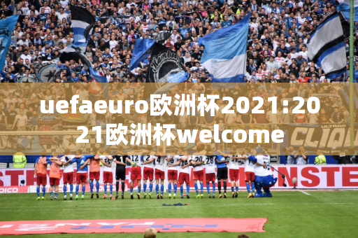 uefaeuro欧洲杯2021:2021欧洲杯welcome