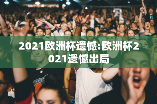 2021欧洲杯遗憾:欧洲杯2021遗憾出局