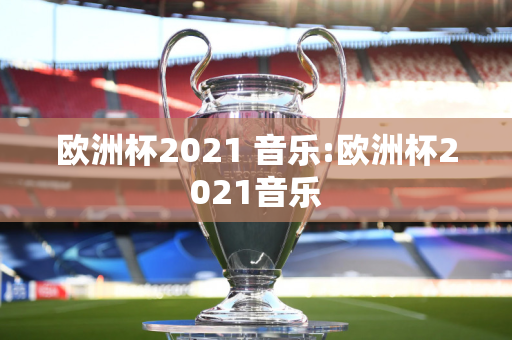 欧洲杯2021 音乐:欧洲杯2021音乐