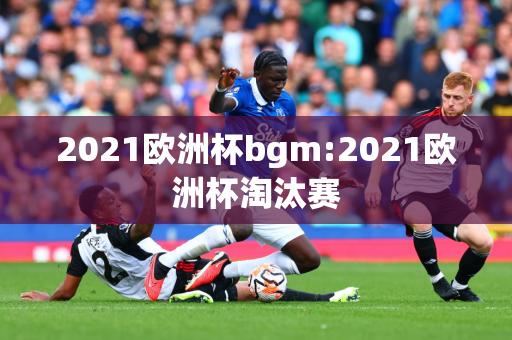 2021欧洲杯bgm:2021欧洲杯淘汰赛