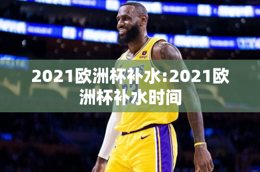 2021欧洲杯补水:2021欧洲杯补水时间