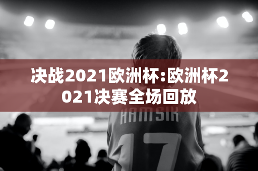 决战2021欧洲杯:欧洲杯2021决赛全场回放