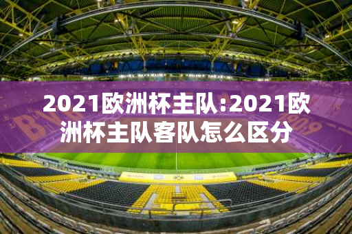 2021欧洲杯主队:2021欧洲杯主队客队怎么区分