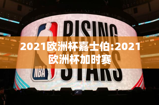 2021欧洲杯嘉士伯:2021欧洲杯加时赛