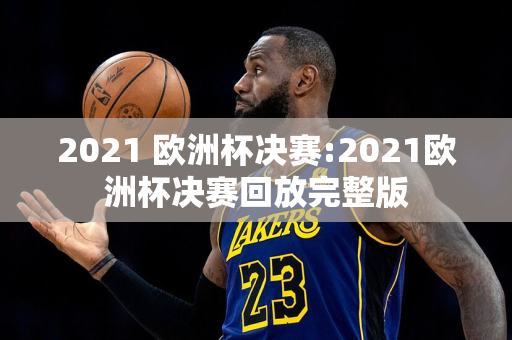 2021 欧洲杯决赛:2021欧洲杯决赛回放完整版