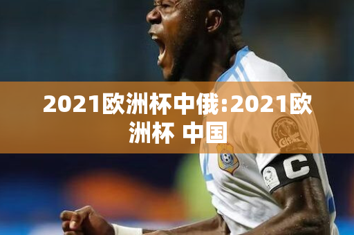 2021欧洲杯中俄:2021欧洲杯 中国