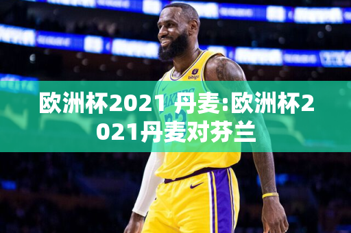 欧洲杯2021 丹麦:欧洲杯2021丹麦对芬兰