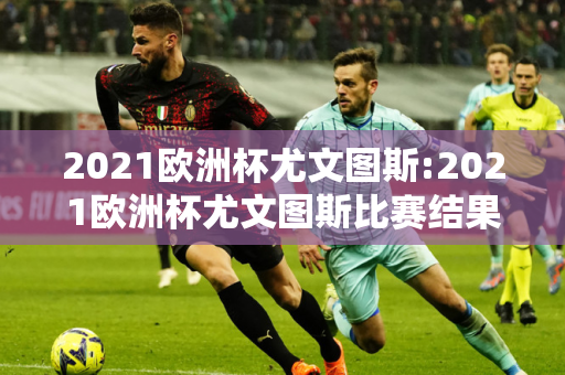 2021欧洲杯尤文图斯:2021欧洲杯尤文图斯比赛结果