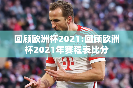 回顾欧洲杯2021:回顾欧洲杯2021年赛程表比分