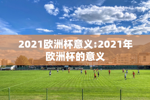 2021欧洲杯意义:2021年欧洲杯的意义