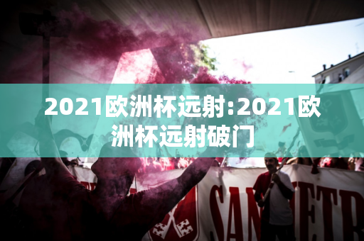 2021欧洲杯远射:2021欧洲杯远射破门