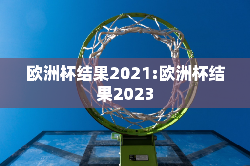 欧洲杯结果2021:欧洲杯结果2023