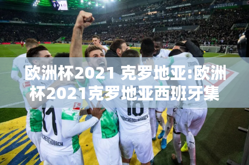 欧洲杯2021 克罗地亚:欧洲杯2021克罗地亚西班牙集锦