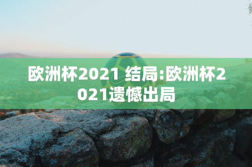 欧洲杯2021 结局:欧洲杯2021遗憾出局