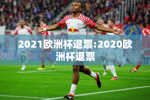 2021欧洲杯退票:2020欧洲杯退票