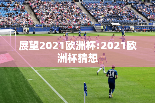 展望2021欧洲杯:2021欧洲杯猜想