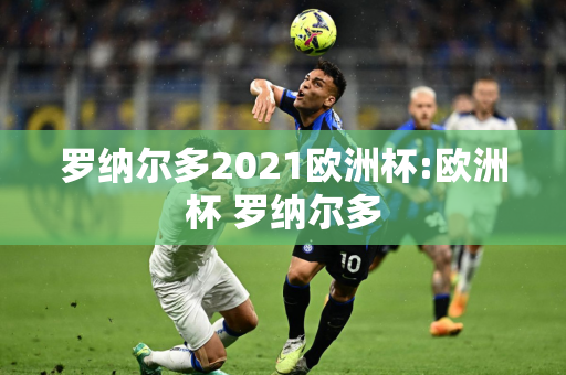 罗纳尔多2021欧洲杯:欧洲杯 罗纳尔多