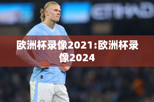 欧洲杯录像2021:欧洲杯录像2024