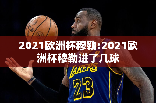 2021欧洲杯穆勒:2021欧洲杯穆勒进了几球