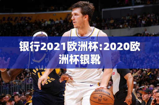 银行2021欧洲杯:2020欧洲杯银靴