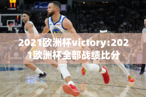 2021欧洲杯victory:2021欧洲杯全部战绩比分