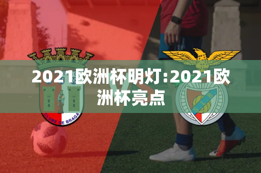 2021欧洲杯明灯:2021欧洲杯亮点