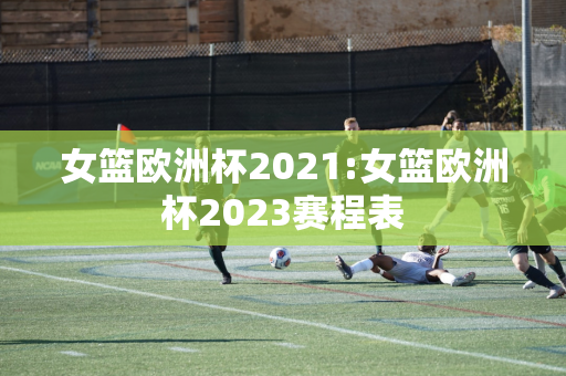 女篮欧洲杯2021:女篮欧洲杯2023赛程表