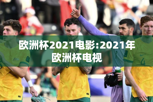 欧洲杯2021电影:2021年欧洲杯电视