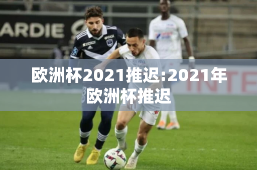 欧洲杯2021推迟:2021年欧洲杯推迟