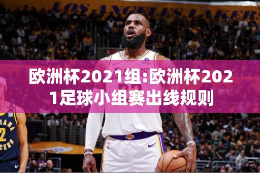 欧洲杯2021组:欧洲杯2021足球小组赛出线规则